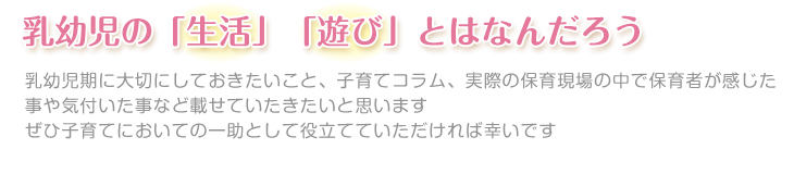 乳幼児期の「生活」「遊び」ってどんなことなんだろう

この時期に大切にしておきたいことを子育てコラムや実際の保育実践の中で学んだことなど載せていたきたいと思います

ぜひ子育てにおける一助として役立てていただければ幸いです